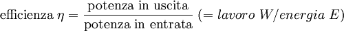 \mathrm{efficienza} \ \eta = \mathrm{{potenza \ in \ uscita} \over \mathrm{potenza \ in \ entrata}} \ (= lavoro \  W / energia \  E) 